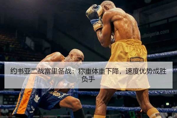 约书亚二战富里备战：称重体重下降，速度优势成胜负手